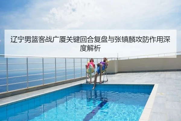 辽宁男篮客战广厦关键回合复盘与张镇麟攻防作用深度解析